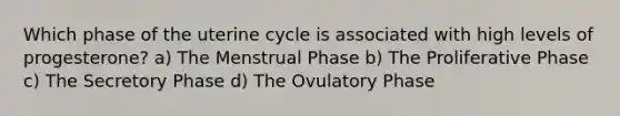 Which phase of the uterine cycle is associated with high levels of progesterone? a) The Menstrual Phase b) The Proliferative Phase c) The Secretory Phase d) The Ovulatory Phase