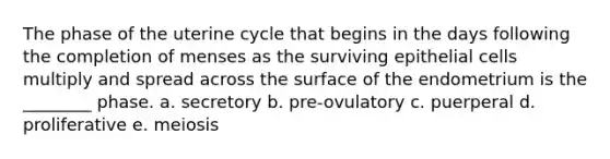 The phase of the uterine cycle that begins in the days following the completion of menses as the surviving epithelial cells multiply and spread across the surface of the endometrium is the ________ phase. a. secretory b. pre-ovulatory c. puerperal d. proliferative e. meiosis