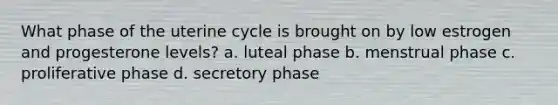 What phase of the uterine cycle is brought on by low estrogen and progesterone levels? a. luteal phase b. menstrual phase c. proliferative phase d. secretory phase