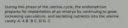 During this phase of the uterine cycle, the endometrium prepares for implantation of an embryo by continuing to grow, increasing vasculature, and secreting nutrients into the uterine cavity. A. A B. B C. D D. C