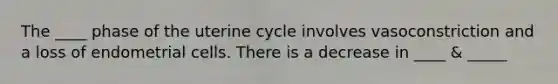 The ____ phase of the uterine cycle involves vasoconstriction and a loss of endometrial cells. There is a decrease in ____ & _____