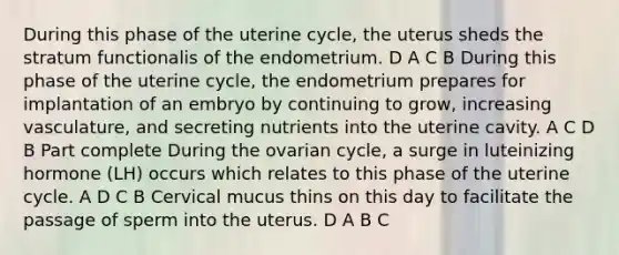 During this phase of the uterine cycle, the uterus sheds the stratum functionalis of the endometrium. D A C B During this phase of the uterine cycle, the endometrium prepares for implantation of an embryo by continuing to grow, increasing vasculature, and secreting nutrients into the uterine cavity. A C D B Part complete During the ovarian cycle, a surge in luteinizing hormone (LH) occurs which relates to this phase of the uterine cycle. A D C B Cervical mucus thins on this day to facilitate the passage of sperm into the uterus. D A B C