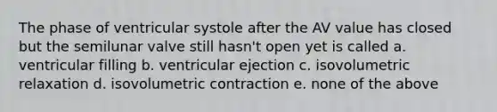 The phase of ventricular systole after the AV value has closed but the semilunar valve still hasn't open yet is called a. ventricular filling b. ventricular ejection c. isovolumetric relaxation d. isovolumetric contraction e. none of the above