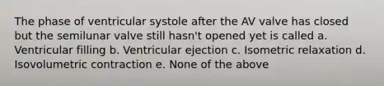 The phase of ventricular systole after the AV valve has closed but the semilunar valve still hasn't opened yet is called a. Ventricular filling b. Ventricular ejection c. Isometric relaxation d. Isovolumetric contraction e. None of the above