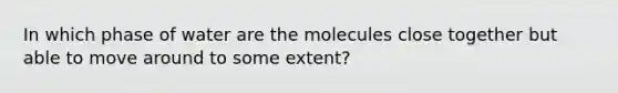 In which phase of water are the molecules close together but able to move around to some extent?