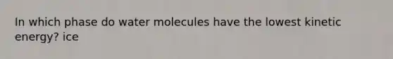 In which phase do water molecules have the lowest kinetic energy? ice