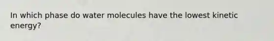 In which phase do water molecules have the lowest kinetic energy?