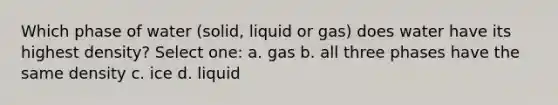 Which phase of water (solid, liquid or gas) does water have its highest density? Select one: a. gas b. all three phases have the same density c. ice d. liquid