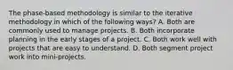 The phase-based methodology is similar to the iterative methodology in which of the following ways? A. Both are commonly used to manage projects. B. Both incorporate planning in the early stages of a project. C. Both work well with projects that are easy to understand. D. Both segment project work into mini-projects.