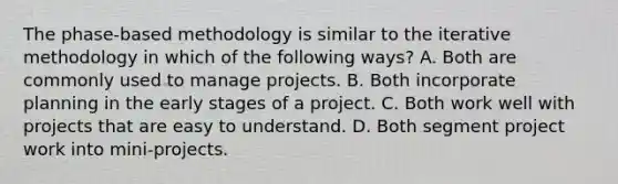 The phase-based methodology is similar to the iterative methodology in which of the following ways? A. Both are commonly used to manage projects. B. Both incorporate planning in the early stages of a project. C. Both work well with projects that are easy to understand. D. Both segment project work into mini-projects.