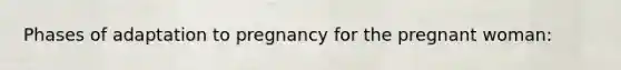 Phases of adaptation to pregnancy for the pregnant woman:
