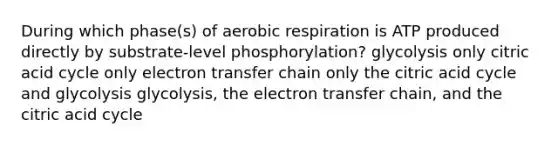 During which phase(s) of aerobic respiration is ATP produced directly by substrate-level phosphorylation? glycolysis only citric acid cycle only electron transfer chain only the citric acid cycle and glycolysis glycolysis, the electron transfer chain, and the citric acid cycle