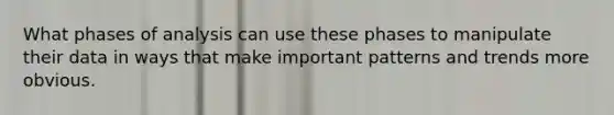 What phases of analysis can use these phases to manipulate their data in ways that make important patterns and trends more obvious.