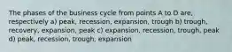 The phases of the business cycle from points A to D are, respectively a) peak, recession, expansion, trough b) trough, recovery, expansion, peak c) expansion, recession, trough, peak d) peak, recession, trough, expansion