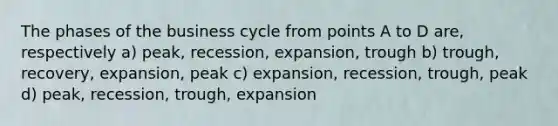 The phases of the business cycle from points A to D are, respectively a) peak, recession, expansion, trough b) trough, recovery, expansion, peak c) expansion, recession, trough, peak d) peak, recession, trough, expansion