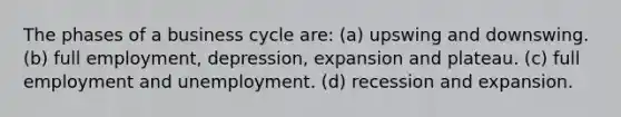 The phases of a business cycle are: (a) upswing and downswing. (b) full employment, depression, expansion and plateau. (c) full employment and unemployment. (d) recession and expansion.