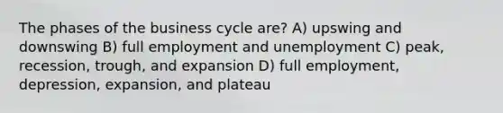 The phases of the business cycle are? A) upswing and downswing B) full employment and unemployment C) peak, recession, trough, and expansion D) full employment, depression, expansion, and plateau