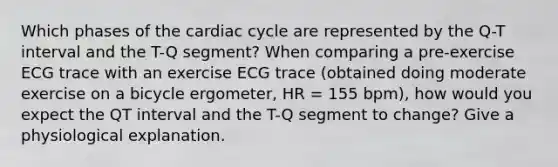 Which phases of the cardiac cycle are represented by the Q-T interval and the T-Q segment? When comparing a pre-exercise ECG trace with an exercise ECG trace (obtained doing moderate exercise on a bicycle ergometer, HR = 155 bpm), how would you expect the QT interval and the T-Q segment to change? Give a physiological explanation.