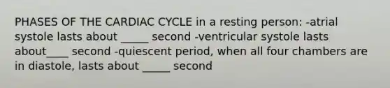 PHASES OF THE CARDIAC CYCLE in a resting person: -atrial systole lasts about _____ second -ventricular systole lasts about____ second -quiescent period, when all four chambers are in diastole, lasts about _____ second