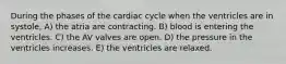 During the phases of the cardiac cycle when the ventricles are in systole, A) the atria are contracting. B) blood is entering the ventricles. C) the AV valves are open. D) the pressure in the ventricles increases. E) the ventricles are relaxed.