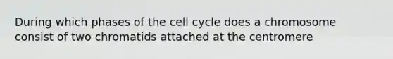 During which phases of the cell cycle does a chromosome consist of two chromatids attached at the centromere