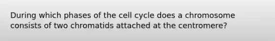 During which phases of the cell cycle does a chromosome consists of two chromatids attached at the centromere?