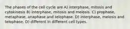 The phases of the cell cycle are A) interphase, mitosis and cytokinesis B) interphase, mitosis and meiosis. C) prophase, metaphase, anaphase and telophase. D) interphase, meiosis and telophase. D) different in different cell types.