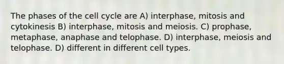 The phases of the cell cycle are A) interphase, mitosis and cytokinesis B) interphase, mitosis and meiosis. C) prophase, metaphase, anaphase and telophase. D) interphase, meiosis and telophase. D) different in different cell types.