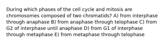 During which phases of the cell cycle and mitosis are chromosomes composed of two chromatids? A) from interphase through anaphase B) from anaphase through telophase C) from G2 of interphase until anaphase D) from G1 of interphase through metaphase E) from metaphase through telophase