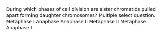 During which phases of cell division are sister chromatids pulled apart forming daughter chromosomes? Multiple select question. Metaphase I Anaphase Anaphase II Metaphase II Metaphase Anaphase I