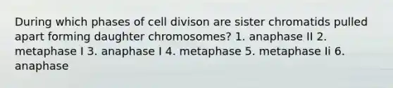 During which phases of cell divison are sister chromatids pulled apart forming daughter chromosomes? 1. anaphase II 2. metaphase I 3. anaphase I 4. metaphase 5. metaphase Ii 6. anaphase