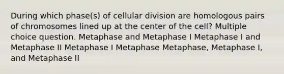 During which phase(s) of cellular division are homologous pairs of chromosomes lined up at the center of the cell? Multiple choice question. Metaphase and Metaphase I Metaphase I and Metaphase II Metaphase I Metaphase Metaphase, Metaphase I, and Metaphase II