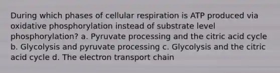 During which phases of cellular respiration is ATP produced via <a href='https://www.questionai.com/knowledge/kFazUb9IwO-oxidative-phosphorylation' class='anchor-knowledge'>oxidative phosphorylation</a> instead of substrate level phosphorylation? a. Pyruvate processing and the citric acid cycle b. Glycolysis and pyruvate processing c. Glycolysis and the citric acid cycle d. <a href='https://www.questionai.com/knowledge/k57oGBr0HP-the-electron-transport-chain' class='anchor-knowledge'>the electron transport chain</a>