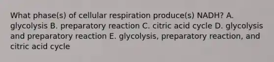 What phase(s) of cellular respiration produce(s) NADH? A. glycolysis B. preparatory reaction C. citric acid cycle D. glycolysis and preparatory reaction E. glycolysis, preparatory reaction, and citric acid cycle