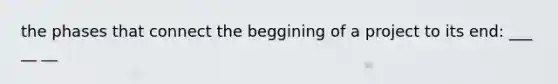 the phases that connect the beggining of a project to its end: ___ __ __