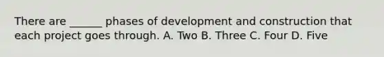 There are ______ phases of development and construction that each project goes through. A. Two B. Three C. Four D. Five