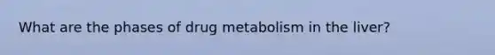 What are the phases of drug metabolism in the liver?