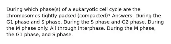 During which phase(s) of a eukaryotic cell cycle are the chromosomes tightly packed (compacted)? Answers: During the G1 phase and S phase. During the S phase and G2 phase. During the M phase only. All through interphase. During the M phase, the G1 phase, and S phase.