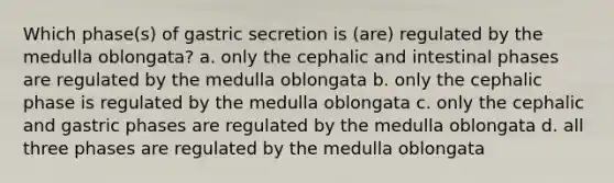 Which phase(s) of gastric secretion is (are) regulated by the medulla oblongata? a. only the cephalic and intestinal phases are regulated by the medulla oblongata b. only the cephalic phase is regulated by the medulla oblongata c. only the cephalic and gastric phases are regulated by the medulla oblongata d. all three phases are regulated by the medulla oblongata