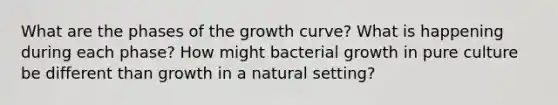 What are the phases of the growth curve? What is happening during each phase? How might bacterial growth in pure culture be different than growth in a natural setting?