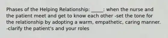 Phases of the Helping Relationship: _____: when the nurse and the patient meet and get to know each other -set the tone for the relationship by adopting a warm, empathetic, caring manner. -clarify the patient's and your roles