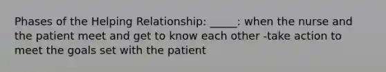 Phases of the Helping Relationship: _____: when the nurse and the patient meet and get to know each other -take action to meet the goals set with the patient