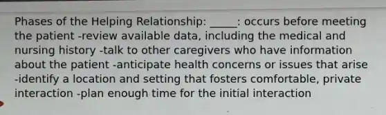 Phases of the Helping Relationship: _____: occurs before meeting the patient -review available data, including the medical and nursing history -talk to other caregivers who have information about the patient -anticipate health concerns or issues that arise -identify a location and setting that fosters comfortable, private interaction -plan enough time for the initial interaction