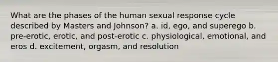 What are the phases of the human sexual response cycle described by Masters and Johnson? a. id, ego, and superego b. pre-erotic, erotic, and post-erotic c. physiological, emotional, and eros d. excitement, orgasm, and resolution