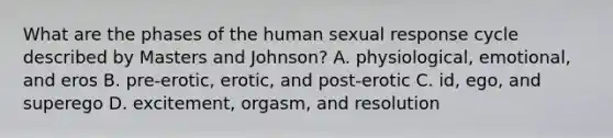 What are the phases of the human sexual response cycle described by Masters and Johnson? A. physiological, emotional, and eros B. pre-erotic, erotic, and post-erotic C. id, ego, and superego D. excitement, orgasm, and resolution