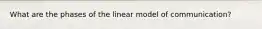 What are the phases of the linear model of communication?
