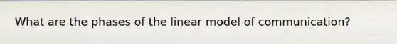 What are the phases of the linear model of communication?