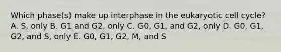 Which phase(s) make up interphase in the eukaryotic cell cycle? A. S, only B. G1 and G2, only C. G0, G1, and G2, only D. G0, G1, G2, and S, only E. G0, G1, G2, M, and S