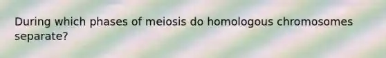 During which phases of meiosis do homologous chromosomes separate?