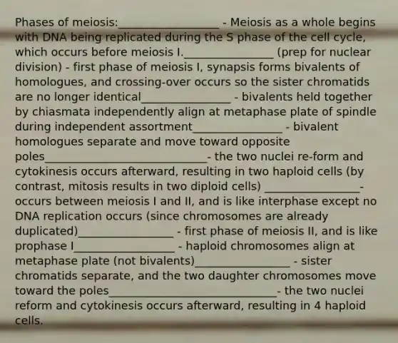 Phases of meiosis:__________________ - Meiosis as a whole begins with DNA being replicated during the S phase of the <a href='https://www.questionai.com/knowledge/keQNMM7c75-cell-cycle' class='anchor-knowledge'>cell cycle</a>, which occurs before meiosis I.________________ (prep for nuclear division) - first phase of meiosis I, synapsis forms bivalents of homologues, and crossing-over occurs so the sister chromatids are no longer identical________________ - bivalents held together by chiasmata independently align at metaphase plate of spindle during independent assortment________________ - bivalent homologues separate and move toward opposite poles_____________________________- the two nuclei re-form and cytokinesis occurs afterward, resulting in two haploid cells (by contrast, mitosis results in two diploid cells) _________________- occurs between meiosis I and II, and is like interphase except no <a href='https://www.questionai.com/knowledge/kofV2VQU2J-dna-replication' class='anchor-knowledge'>dna replication</a> occurs (since chromosomes are already duplicated)_________________ - first phase of meiosis II, and is like prophase I__________________ - haploid chromosomes align at metaphase plate (not bivalents)_________________ - sister chromatids separate, and the two daughter chromosomes move toward the poles______________________________- the two nuclei reform and cytokinesis occurs afterward, resulting in 4 haploid cells.